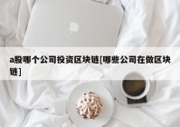 a股哪个公司投资区块链[哪些公司在做区块链]