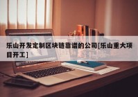 乐山开发定制区块链靠谱的公司[乐山重大项目开工]