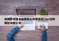 韩国区块链金融牌照公司哪家好[dac在韩国区块链公司]