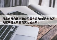 丹东市万向区块链公司最有实力的[丹东市万向区块链公司最有实力的公司]